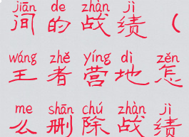 王者营地怎么删除战绩自己创建房间的战绩(王者营地怎么删除战绩自己创建房间的战绩信息)