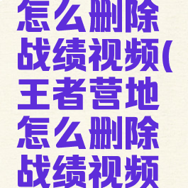 王者营地怎么删除战绩视频(王者营地怎么删除战绩视频记录)