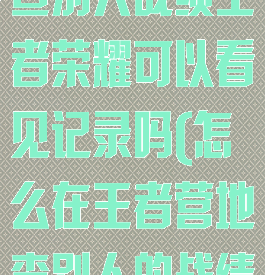王者营地怎么查别人战绩王者荣耀可以看见记录吗(怎么在王者营地查别人的战绩)