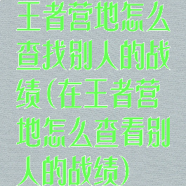 王者营地怎么查找别人的战绩(在王者营地怎么查看别人的战绩)