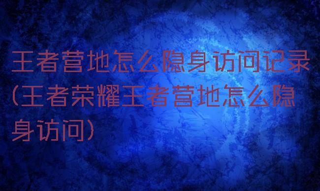 王者营地怎么隐身访问记录(王者荣耀王者营地怎么隐身访问)