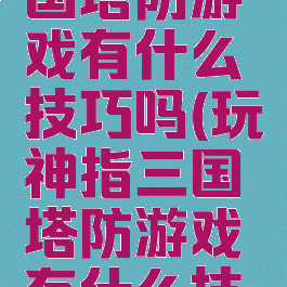 玩神指三国塔防游戏有什么技巧吗(玩神指三国塔防游戏有什么技巧吗知乎)
