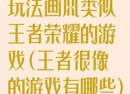玩法画风类似王者荣耀的游戏(王者很像的游戏有哪些)
