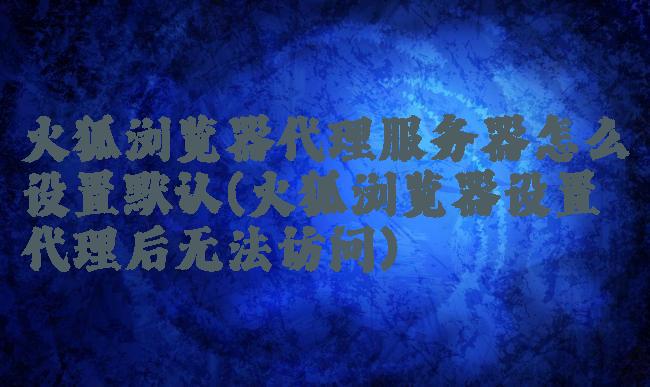 火狐浏览器代理服务器怎么设置默认(火狐浏览器设置代理后无法访问)