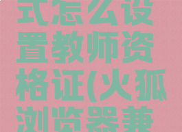 火狐浏览器兼容模式怎么设置教师资格证(火狐浏览器兼容模式怎么调)