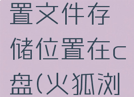 火狐浏览器怎么设置文件存储位置在c盘(火狐浏览器怎么打开文件)