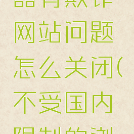 火狐浏览器有欺诈网站问题怎么关闭(不受国内限制的浏览器下载)