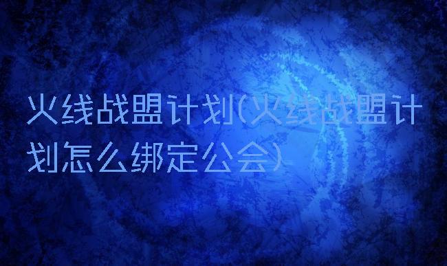 火线战盟计划(火线战盟计划怎么绑定公会)