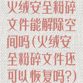 火绒安全粉碎文件能解除空间吗(火绒安全粉碎文件还可以恢复吗?)