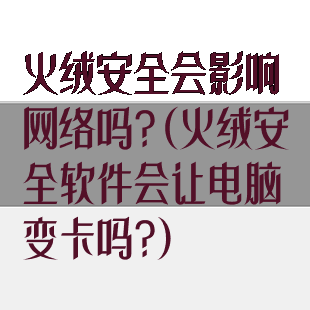 火绒安全会影响网络吗?(火绒安全软件会让电脑变卡吗?)