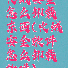 火绒安全怎么卸载东西(火绒安全软件怎么卸载软件)