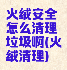 火绒安全怎么清理垃圾啊(火绒清理)