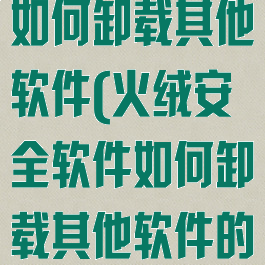 火绒安全软件如何卸载其他软件(火绒安全软件如何卸载其他软件的软件)