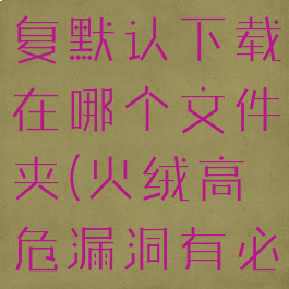 火绒漏洞修复默认下载在哪个文件夹(火绒高危漏洞有必要修复吗)