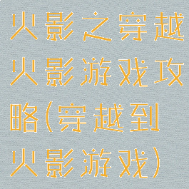 火影之穿越火影游戏攻略(穿越到火影游戏)