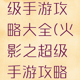 火影之超级手游攻略大全(火影之超级手游攻略大全视频)