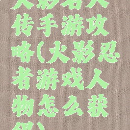 火影名人传手游攻略(火影忍者游戏人物怎么获得)