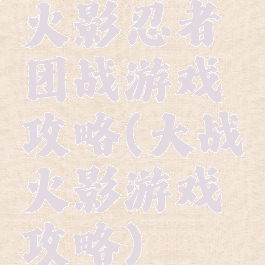 火影忍者团战游戏攻略(大战火影游戏攻略)