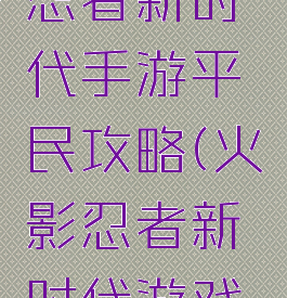 火影忍者忍者新时代手游平民攻略(火影忍者新时代游戏攻略)