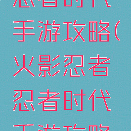 火影忍者忍者时代手游攻略(火影忍者忍者时代手游攻略图)