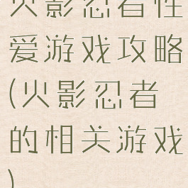 火影忍者性爱游戏攻略(火影忍者的相关游戏)