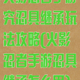 火影忍者手游究忍具继承玩法攻略(火影忍者手游忍具继承怎么用)