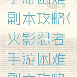 火影忍者手游困难副本攻略(火影忍者手游困难副本攻略大全)