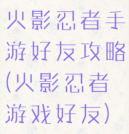 火影忍者手游好友攻略(火影忍者游戏好友)