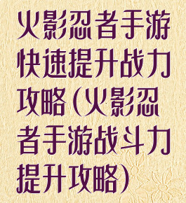 火影忍者手游快速提升战力攻略(火影忍者手游战斗力提升攻略)