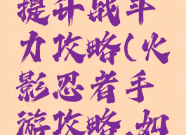 火影忍者手游快速提升战斗力攻略(火影忍者手游攻略,如何提升战斗力)