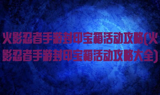 火影忍者手游封印宝箱活动攻略(火影忍者手游封印宝箱活动攻略大全)