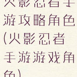 火影忍者手游攻略角色(火影忍者手游游戏角色)