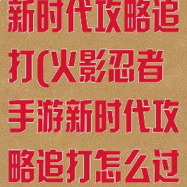 火影忍者手游新时代攻略追打(火影忍者手游新时代攻略追打怎么过)