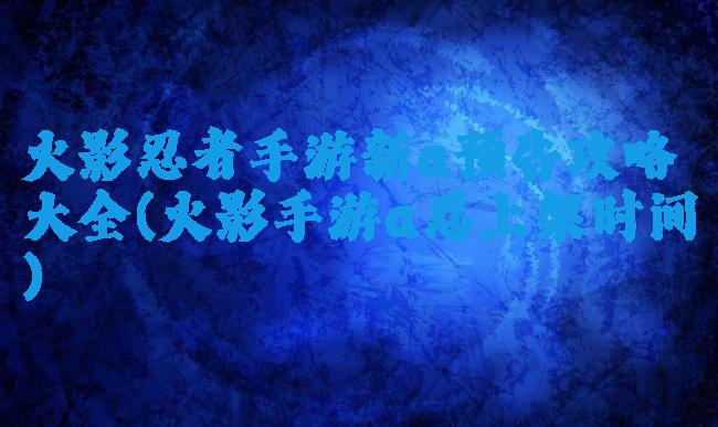 火影忍者手游新a预告攻略大全(火影手游a忍上架时间)