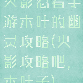火影忍者手游木叶的幽灵攻略(火影攻略吧,木叶子)