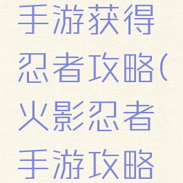 火影忍者手游获得忍者攻略(火影忍者手游攻略手册)
