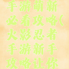 火影忍者手游萌新必看攻略(火影忍者手游新手攻略让你少走弯路)