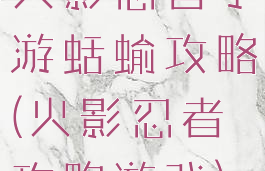 火影忍者手游蛞蝓攻略(火影忍者攻略游戏)