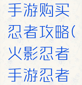 火影忍者手游购买忍者攻略(火影忍者手游忍者攻略视频)