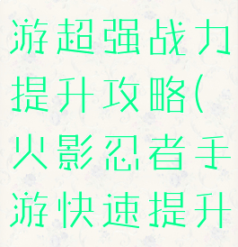 火影忍者手游超强战力提升攻略(火影忍者手游快速提升战力攻略)