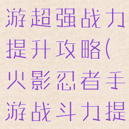 火影忍者手游超强战力提升攻略(火影忍者手游战斗力提升攻略)