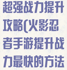 火影忍者手游超强战力提升攻略(火影忍者手游提升战力最快的方法)