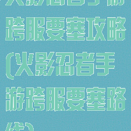 火影忍者手游跨服要塞攻略(火影忍者手游跨服要塞路线)