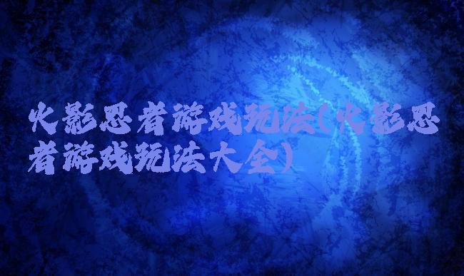 火影忍者游戏玩法(火影忍者游戏玩法大全)