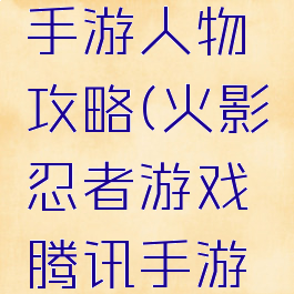 火影忍者游戏腾讯手游人物攻略(火影忍者游戏腾讯手游人物攻略大全)