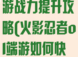 火影忍者ol手游战力提升攻略(火影忍者ol端游如何快速提升战力)