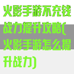 火影手游不充钱战力提升攻略(火影手游怎么提升战力)