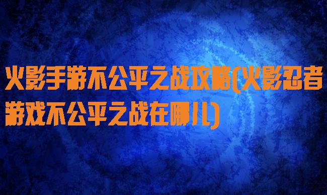 火影手游不公平之战攻略(火影忍者游戏不公平之战在哪儿)