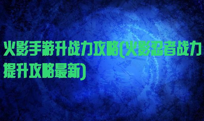 火影手游升战力攻略(火影忍者战力提升攻略最新)