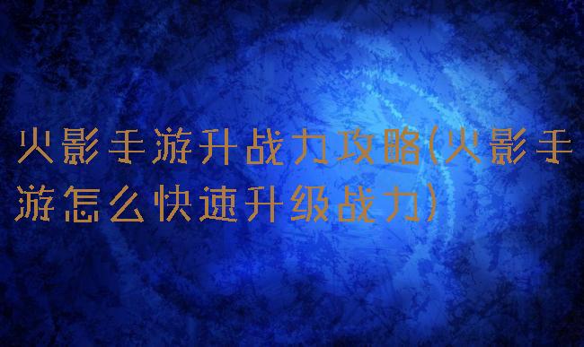 火影手游升战力攻略(火影手游怎么快速升级战力)